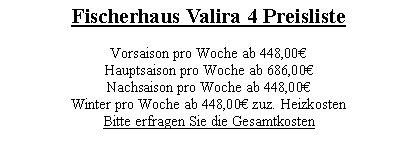 Textfeld: Fischerhaus Valira 4 Preisliste 

Vorsaison pro Woche ab 448,00€
Hauptsaison pro Woche ab 686,00€
Nachsaison pro Woche ab 448,00€
Winter pro Woche ab 448,00€ zuz. Heizkosten
Bitte erfragen Sie die Gesamtkosten
